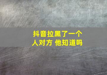 抖音拉黑了一个人对方 他知道吗